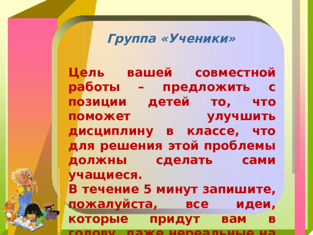 Группа «Ученики» Цель вашей совместной работы – предложить с позиции детей то, что поможет улучшить дисциплину в классе, что для решения этой проблемы должны сделать сами учащиеся. В течение 5 минут запишите, пожалуйста, все идеи, которые придут вам в голову, даже нереальные на первый взгляд. 