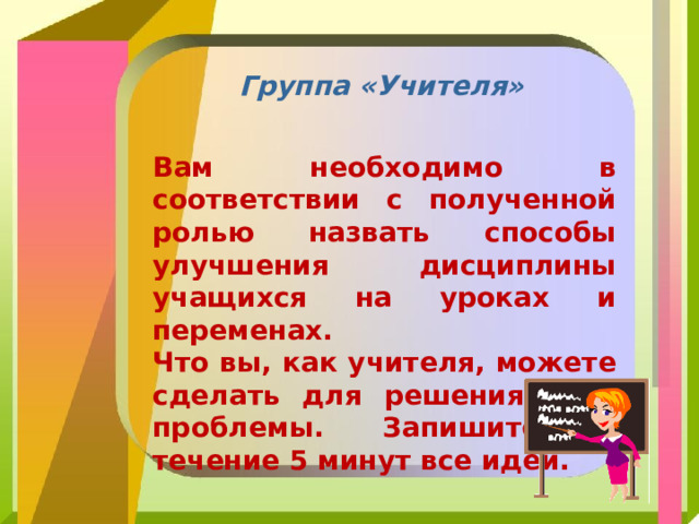 Группа «Учителя» Вам необходимо в соответствии с полученной ролью назвать способы улучшения дисциплины учащихся на уроках и переменах. Что вы, как учителя, можете сделать для решения этой проблемы. Запишите в течение 5 минут все идеи. 