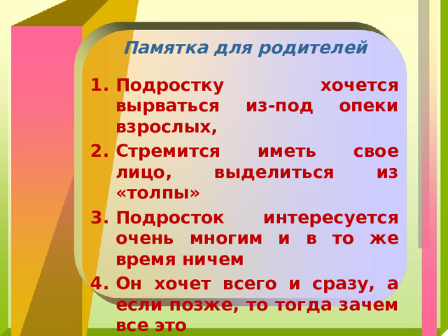 Памятка для родителей Подростку хочется вырваться из-под опеки взрослых, Стремится иметь свое лицо, выделиться из «толпы» Подросток интересуется очень многим и в то же время ничем Он хочет всего и сразу, а если позже, то тогда зачем все это Подросток при всей своей самоуверенности очень неуверен в себе 