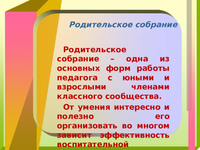Родительское собрание Родительское собрание – одна из основных форм работы педагога с юными и взрослыми членами классного сообщества. От умения интересно и полезно его организовать во многом зависит эффективность воспитательной деятельности в целом. 