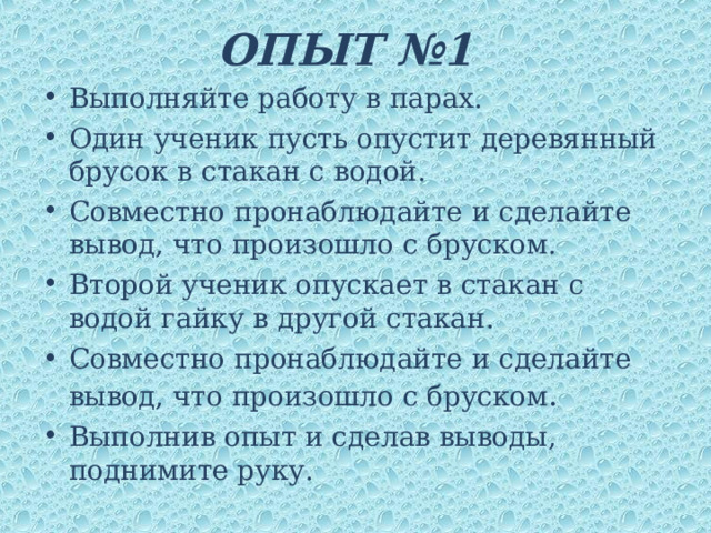 ОПЫТ №1 Выполняйте работу в парах. Один ученик пусть опустит деревянный брусок в стакан с водой. Совместно пронаблюдайте и сделайте вывод, что произошло с бруском. Второй ученик опускает в стакан с водой гайку в другой стакан. Совместно пронаблюдайте и сделайте вывод, что произошло с бруском . Выполнив опыт и сделав выводы, поднимите руку. 