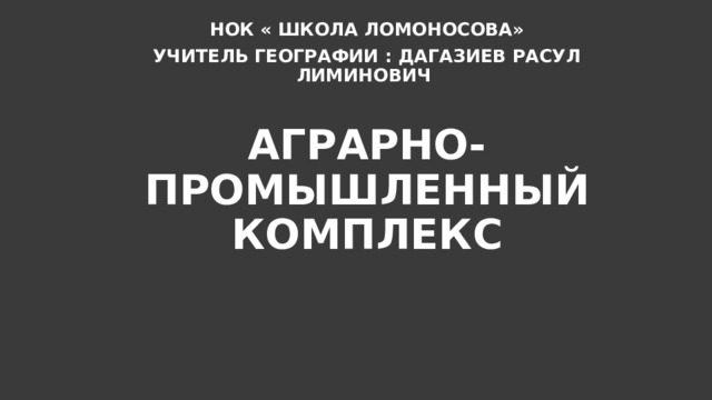 НОК « ШКОЛА ЛОМОНОСОВА» УЧИТЕЛЬ ГЕОГРАФИИ : ДАГАЗИЕВ РАСУЛ ЛИМИНОВИЧ АГРАРНО-ПРОМЫШЛЕННЫЙ КОМПЛЕКС 