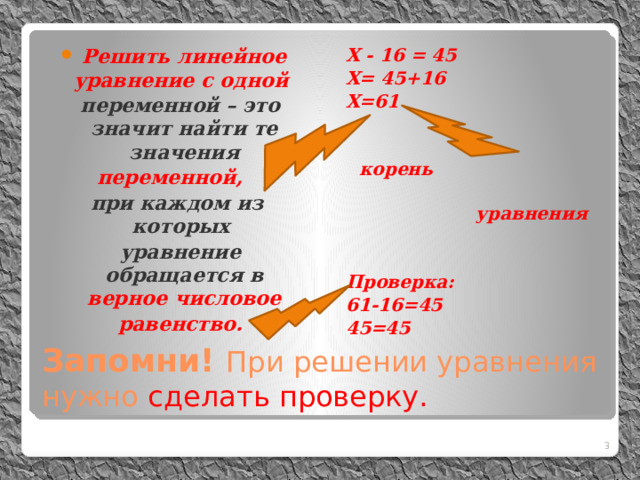 Решить линейное уравнение с одной Х - 16 = 45  переменной – это значит найти те значения Х= 45+16  переменной, Х=61  при каждом из которых  корень  уравнение обращается в верное числовое  равенство.  уравнения   Проверка: 61-16=45 45=45 Запомни! При решении уравнения нужно сделать проверку.  