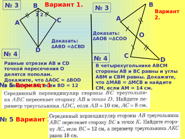 Вариант 1. В № 3 В № 3 Вариант 2. 1 2 А С А Доказать: ∆ AОВ =∆CОD О Доказать: ∆AВD =∆CВD D № 4 С № 4 D Равные отрезки АВ и СD точкой пересечения О делятся пополам. Докажите, что ∆АОС = ∆ВОD и найдите АС, если ВD = 12 см. В четырехугольнике АВСМ стороны АВ и ВС равны и углы АВМ и СВМ равны. Докажите, что ∆MАВ = ∆МСВ и найдите СМ, если АM = 14 см. № 5 Вариант 1 № 5 Вариант 2 