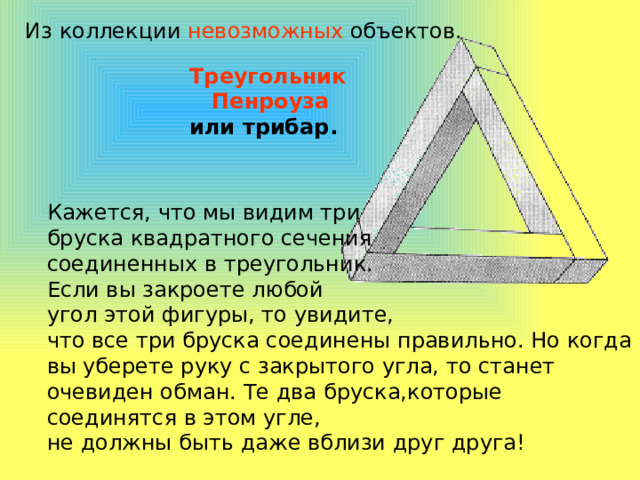 Из коллекции невозможных объектов. Треугольник  Пенроуза  или трибар. Кажется, что мы видим три бруска квадратного сечения соединенных в треугольник. Если вы закроете любой угол этой фигуры, то увидите, что все три бруска соединены правильно. Но когда вы уберете руку с закрытого угла, то станет очевиден обман. Те два бруска,которые соединятся в этом угле, не должны быть даже вблизи друг друга! 