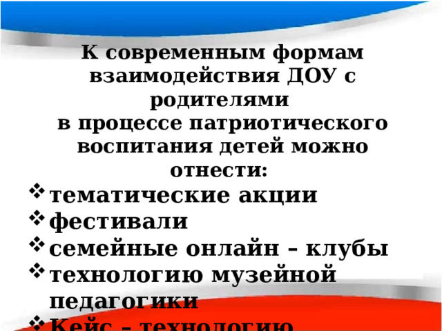 К современным формам взаимодействия ДОУ с родителями в процессе патриотического воспитания детей можно отнести: тематические акции фестивали семейные онлайн – клубы технологию музейной педагогики Кейс – технологию 