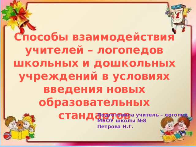 Способы взаимодействия учителей – логопедов школьных и дошкольных учреждений в условиях введения новых образовательных стандартов Подготовила учитель – логопед МБОУ школы №8 Петрова Н.Г. 