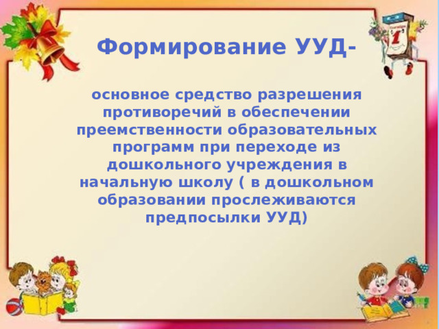 Формирование УУД-  основное средство разрешения противоречий в обеспечении преемственности образовательных программ при переходе из дошкольного учреждения в начальную школу ( в дошкольном образовании прослеживаются предпосылки УУД)  