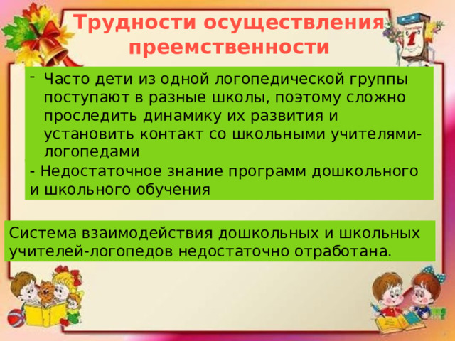 Трудности осуществления преемственности Часто дети из одной логопедической группы поступают в разные школы, поэтому сложно проследить динамику их развития и установить контакт со школьными учителями-логопедами - Недостаточное знание программ дошкольного и школьного обучения Система взаимодействия дошкольных и школьных учителей-логопедов недостаточно отработана. 