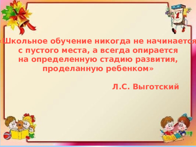 «Школьное обучение никогда не начинается с пустого места, а всегда опирается  на определенную стадию развития, проделанную ребенком»   Л.С. Выготский 