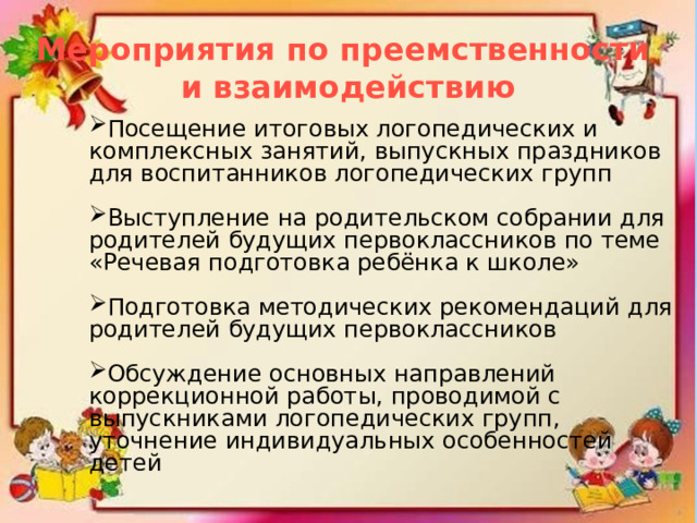 Мероприятия по преемственности и взаимодействию Посещение итоговых логопедических и комплексных занятий, выпускных праздников для воспитанников логопедических групп Выступление на родительском собрании для родителей будущих первоклассников по теме «Речевая подготовка ребёнка к школе» Подготовка методических рекомендаций для родителей будущих первоклассников Обсуждение основных направлений коррекционной работы, проводимой с выпускниками логопедических групп, уточнение индивидуальных особенностей детей 