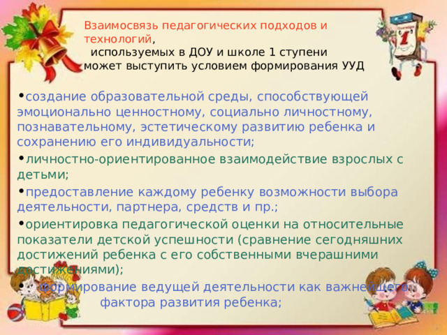 Взаимосвязь педагогических подходов и технологий ,  используемых в ДОУ и школе 1 ступени может выступить условием формирования УУД • создание образовательной среды, способствующей эмоционально ценностному, социально личностному, познавательному, эстетическому развитию ребенка и сохранению его индивидуальности; • личностно-ориентированное взаимодействие взрослых с детьми; • предоставление каждому ребенку возможности выбора деятельности, партнера, средств и пр.; • ориентировка педагогической оценки на относительные показатели детской успешности (сравнение сегодняшних достижений ребенка с его собственными вчерашними достижениями); •  формирование ведущей деятельности как важнейшего  фактора развития ребенка; 