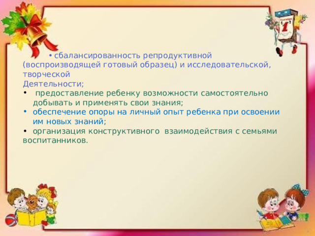  •  сбалансированность репродуктивной (воспроизводящей готовый образец) и исследовательской, творческой Деятельности;    предоставление ребенку возможности самостоятельно добывать и применять свои знания; обеспечение опоры на личный опыт ребенка при освоении им новых знаний; • организация конструктивного взаимодействия с семьями воспитанников. 