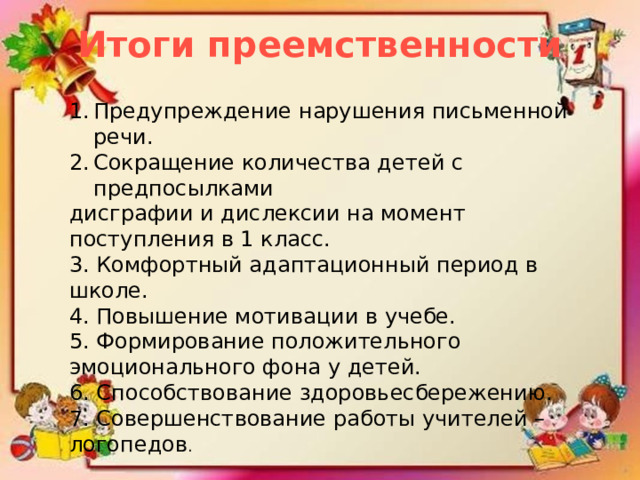 Итоги преемственности Предупреждение нарушения письменной речи. Сокращение количества детей с предпосылками дисграфии и дислексии на момент поступления в 1 класс. 3. Комфортный адаптационный период в школе. 4. Повышение мотивации в учебе. 5. Формирование положительного эмоционального фона у детей. 6. Способствование здоровьесбережению. 7. Совершенствование работы учителей – логопедов . 