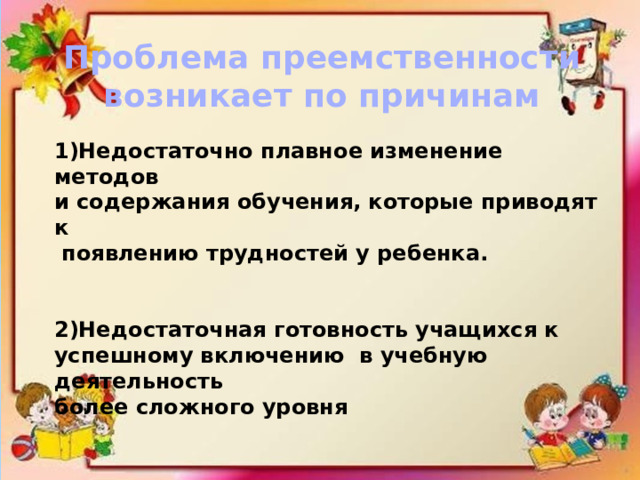 Проблема преемственности возникает по причинам 1)Недостаточно плавное изменение методов и содержания обучения, которые приводят к  появлению трудностей у ребенка.   2)Недостаточная готовность учащихся к успешному включению в учебную деятельность более сложного уровня 