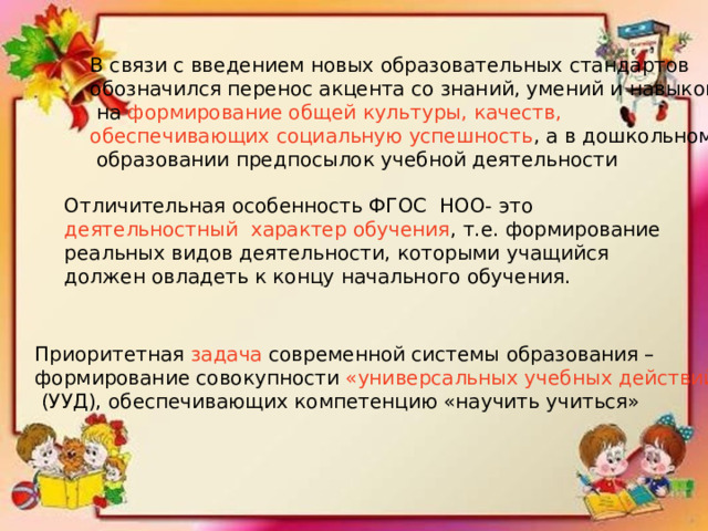 В связи с введением новых образовательных стандартов обозначился перенос акцента со знаний, умений и навыков  на формирование общей культуры, качеств, обеспечивающих социальную успешность , а в дошкольном  образовании предпосылок учебной деятельности Отличительная особенность ФГОС НОО- это деятельностный характер обучения , т.е. формирование реальных видов деятельности, которыми учащийся должен овладеть к концу начального обучения. Приоритетная задача современной системы образования – формирование совокупности «универсальных учебных действий»  (УУД), обеспечивающих компетенцию «научить учиться» 