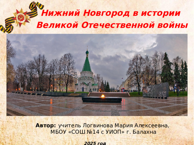 Нижний Новгород в истории  Великой Отечественной войны Автор: учитель Логвинова Мария Алексеевна,  МБОУ «СОШ №14 с УИОП» г. Балахна 2025 год 