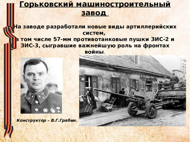 Горьковский машиностроительный завод   На заводе разработали новые виды артиллерийских систем,  в том числе 57-мм противотанковые пушки ЗИС-2 и ЗИС-3, сыгравшие важнейшую роль на фронтах войны . Конструктор – В.Г.Грабин. 