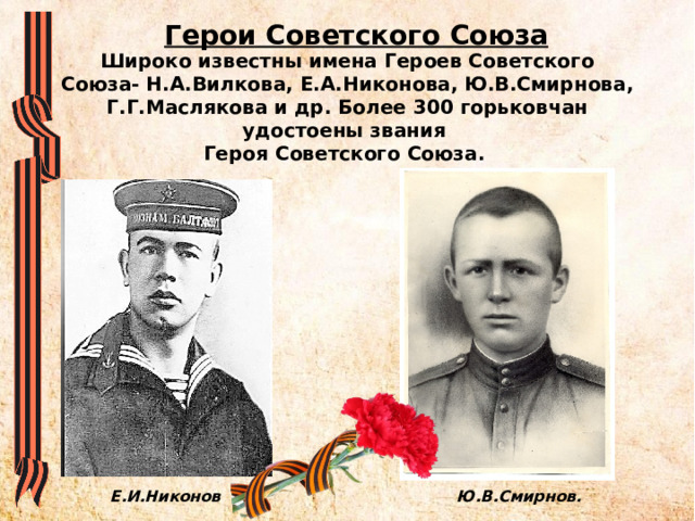 Герои Советского Союза Широко известны имена Героев Советского Союза- Н.А.Вилкова, Е.А.Никонова, Ю.В.Смирнова, Г.Г.Маслякова и др. Более 300 горьковчан удостоены звания  Героя Советского Союза. Е.И.Никонов Ю.В.Смирнов. 