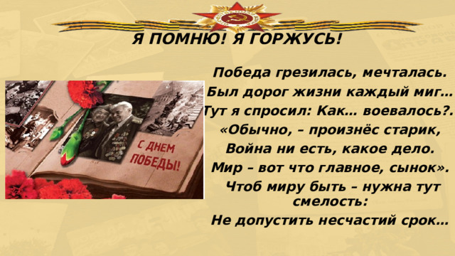 Я ПОМНЮ! Я ГОРЖУСЬ! Победа грезилась, мечталась. Был дорог жизни каждый миг… Тут я спросил: Как… воевалось?.. «Обычно, – произнёс старик, Война ни есть, какое дело. Мир – вот что главное, сынок». Чтоб миру быть – нужна тут смелость: Не допустить несчастий срок… 