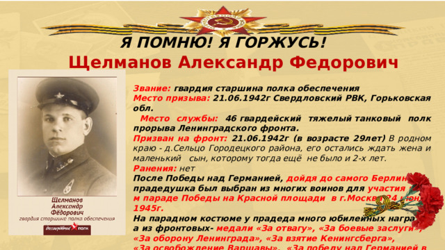 Я ПОМНЮ! Я ГОРЖУСЬ! Щелманов Александр Федорович Звание: гвардия старшина полка обеспечения Место призыва: 21.06.1942г Свердловский РВК, Горьковская обл.    Место службы: 46 гвардейский тяжелый танковый полк прорыва Ленинградского фронта.  Призван на фронт: 21.06.1942г (в возрасте 29лет)  В родном краю - д.Сельцо Городецкого района, его остались ждать жена и маленький   сын, которому тогда ещё  не было и 2-х лет.  Ранения: нет После Победы над Германией, дойдя до самого Берлина ,  прадедушка был выбран из многих воинов для участия в 1-м параде Победы на Красной площади  в г.Москва 24 июня 1945г.   На парадном костюме у прадеда много юбилейных наград, а из фронтовых- медали «За отвагу», «За боевые заслуги», «За оборону Ленинграда», «За взятие Кенингсберга», «За освобождение Варшавы»,  «За победу над Германией в Великой Отечественной войне 1941- 1945 гг».           