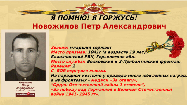 Я ПОМНЮ! Я ГОРЖУСЬ! Новожилов Петр Александрович Звание: младший сержант  Место призыва: 1941г (в возрасте 19 лет)  Балахнинский РВК, Горьковская обл.  Место службы: Волховский и 2-Прибалтийский фронтах.  Ранения:  2 С  ВОВ вернулся живым. На парадном костюме у прадеда много юбилейных наград, а из фронтовых - медали «За отвагу», 