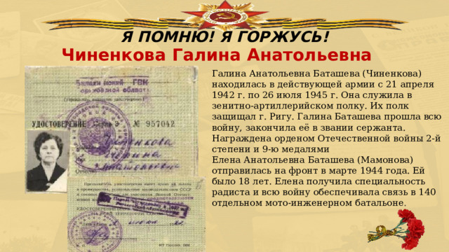 Я ПОМНЮ! Я ГОРЖУСЬ! Чиненкова Галина Анатольевна Галина Анатольевна Баташева (Чиненкова) находилась в действующей армии с 21 апреля 1942 г. по 26 июля 1945 г. Она служила в зенитно-артиллерийском полку. Их полк защищал г. Ригу. Галина Баташева прошла всю войну, закончила её в звании сержанта. Награждена орденом Отечественной войны 2-й степени и 9-ю медалями  Елена Анатольевна Баташева (Мамонова) отправилась на фронт в марте 1944 года. Ей было 18 лет. Елена получила специальность радиста и всю войну обеспечивала связь в 140 отдельном мото-инженерном батальоне . 
