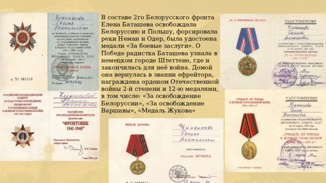 В составе 2го Белорусского фронта Елена Баташева освобождала Белоруссию и Польшу, форсировала реки Неман и Одер, была удостоена медали «За боевые заслуги». О Победе радистка Баташева узнала в немецком городе Штеттене, где и закончилась для неё война. Домой она вернулась в звании ефрейтора, награждена орденом Отечественной войны 2-й степени и 12-ю медалями, в том числе: «За освобождение Белоруссии», «За освобождение Варшавы», «Медаль Жукова» 