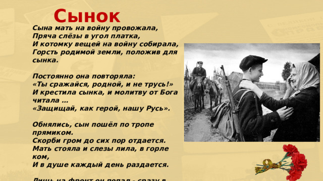 Сынок  Сына мать на войну провожала,  Пряча слёзы в угол платка,  И котомку вещей на войну собирала,  Горсть родимой земли, положив для сынка.   Постоянно она повторяла:  «Ты сражайся, родной, и не трусь!»  И крестила сынка, и молитву от Бога читала …  «Защищай, как герой, нашу Русь».  Обнялись, сын пошёл по тропе прямиком.  Скорби гром до сих пор отдается.  Мать стояла и слезы лила, в горле ком,  И в душе каждый день раздается.   Лишь на фронт он попал - сразу в бой...  И солдат тут же мёртвым упал,  Заслонив ребятенка собой,  Но держася за грудь, молча встал.    