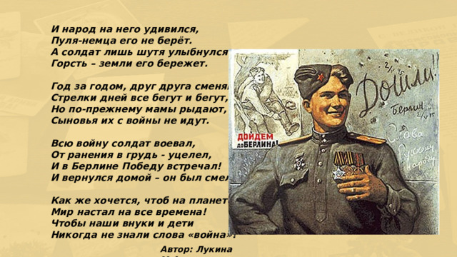 И народ на него удивился,  Пуля-немца его не берёт.  А солдат лишь шутя улыбнулся  Горсть – земли его бережет.   Год за годом, друг друга сменяют,  Стрелки дней все бегут и бегут,  Но по-прежнему мамы рыдают,  Сыновья их с войны не идут.   Всю войну солдат воевал,  От ранения в грудь - уцелел,  И в Берлине Победу встречал!  И вернулся домой – он был смел.   Как же хочется, чтоб на планете,  Мир настал на все времена!  Чтобы наши внуки и дети  Никогда не знали слова «война»! Автор: Лукина М.А. 