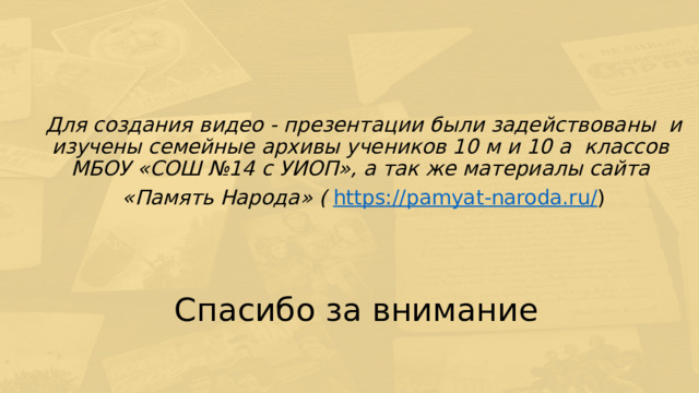 Для создания видео - презентации были задействованы и изучены семейные архивы учеников 10 м и 10 а классов  МБОУ «СОШ №14 с УИОП», а так же материалы сайта «Память Народа» ( https://pamyat-naroda.ru/ ) Спасибо за внимание 