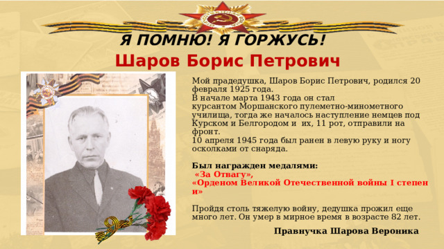 Я ПОМНЮ! Я ГОРЖУСЬ! Шаров Борис Петрович Мой прадедушка, Шаров Борис Петрович, родился 20 февраля 1925 года.  В начале марта 1943 года он стал курсантом Моршанского пулеметно-минометного училища, тогда же началось наступление немцев под Курском и Белгородом и  их, 11 рот, отправили на фронт.  10 апреля 1945 года был ранен в левую руку и ногу осколками от снаряда.   Был награжден медалями:   «За Отвагу», «Орденом Великой Отечественной войны I степени»   Пройдя столь тяжелую войну, дедушка прожил еще много лет. Он умер в мирное время в возрасте 82 лет.                          Правнучка Шарова Вероника 
