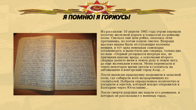 Из рассказов: 10 апреля 1945 года утром перешли полотно железной дороги и пошагали по ровному полю. Сначала они шли робко, опасаясь огня противника, но потом пошли смелее. Впереди вдалеке видны были отступающие колонны немцев, и тут одна немецкая самоходка остановилась и выпустила два снаряда, только два по нам: «Первый разорвался впереди нас, не причинив никому вреда, а осколками второго снаряда ранило меня в левую руку и левую ногу, да еще маленьким в висок. Меня перевязали и через некоторое время увезли в госпиталь на автомашине в венгерский город Асод…» После выписки прадедушку направили в запасной полк, где собирали всех выздоровевших из госпиталей. Набрали определенное количество и посадили в эшелон, который вскоре отправился в Болгарию через Югославию… После смерти дедушки мы нашли его дневники, в которых он рассказывал о военных годах. 