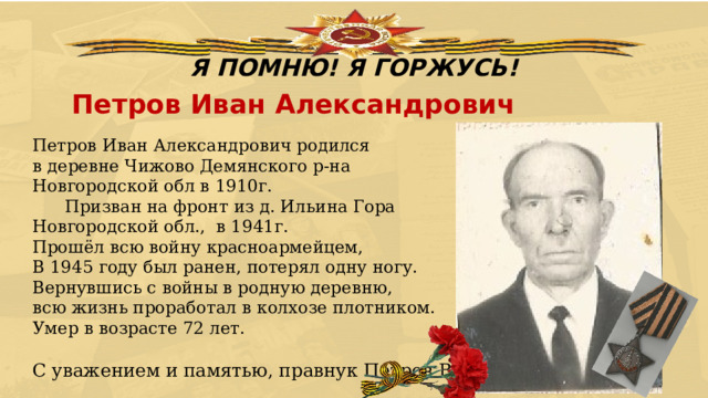 Я ПОМНЮ! Я ГОРЖУСЬ! Петров Иван Александрович Петров Иван Александрович родился  в деревне Чижово Демянского р-на  Новгородской обл в 1910г.        Призван на фронт из д. Ильина Гора Новгородской обл.,  в 1941г.  Прошёл всю войну красноармейцем, В 1945 году был ранен, потерял одну ногу.  Вернувшись с войны в родную деревню,  всю жизнь проработал в колхозе плотником.  Умер в возрасте 72 лет. С уважением и памятью, правнук Петров Вадим 