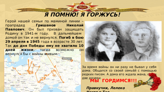 Я ПОМНЮ! Я ГОРЖУСЬ! Герой нашей семьи по маминой линии – прапрадед Гришанов Николай Павлович . Он был призван защищать Родину в 1941-м году. В дальнейшем домой он так и не вернулся. Погиб в бою 29 апреля в 1945 года в возрасте 30 лет. Так до дня Победы ему не хватило 10 дней жизни , тогда возможно он вернулся бы с войны живым. За время войны он ни разу не бывал у себя дома. Общался со своей семьёй с помощью редких писем. А дома его ждала жена, сын и две дочери. МЫ ГОРДИМСЯ!!! Правнучки, Лелеко Настя и Тая 