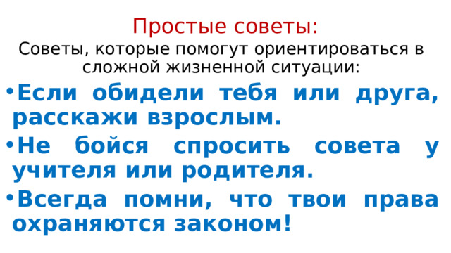 Простые советы:   Советы, которые помогут ориентироваться в сложной жизненной ситуации: Если обидели тебя или друга, расскажи взрослым. Не бойся спросить совета у учителя или родителя. Всегда помни, что твои права охраняются законом! 