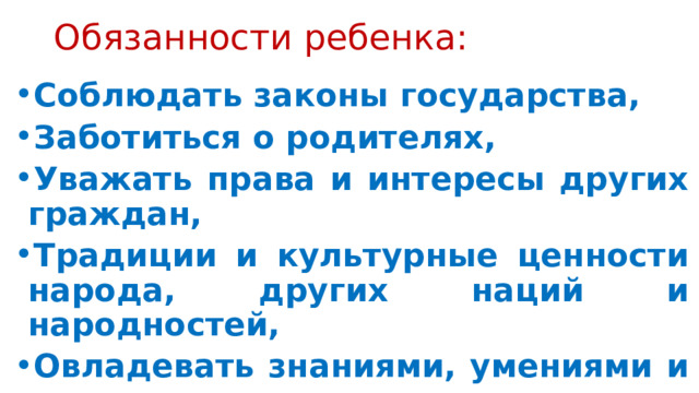 Обязанности ребенка: Соблюдать законы государства, Заботиться о родителях, Уважать права и интересы других граждан, Традиции и культурные ценности народа, других наций и народностей, Овладевать знаниями, умениями и навыками, Бережно относиться к окружающей среде, всем видам собственности 