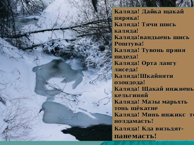 Каляда! Дайка щакай пяряка! Каляда! Тячи шись каляда! Каляда!вандыень шись Роштува! Каляда! Тувонь пряня пидеда! Каляда! Орта лангу лиседа! Каляда!Шкайняти озондода! Каляда! Щакай инжиень кельгиняй Каляда! Мазы марьхть тонь щёкатне Каляда! Минь инжикс тон нолдамасть! Каляда! Кда визьдят- панемасть! 
