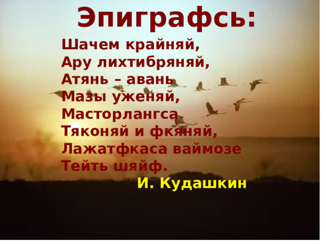 Эпиграфсь: Шачем крайняй, Ару лихтибряняй, Атянь – авань Мазы уженяй, Масторлангса Тяконяй и фкяняй, Лажатфкаса ваймозе Тейть шяйф.  И. Кудашкин  