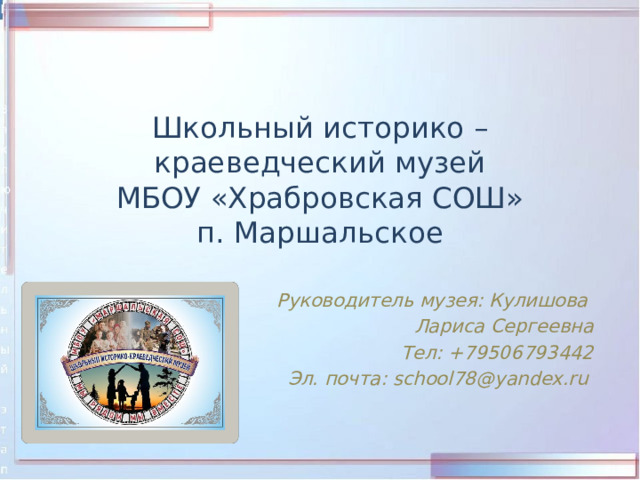 Школьный историко – краеведческий музей  МБОУ «Храбровская СОШ»  п. Маршальское Руководитель музея: Кулишова Лариса Сергеевна Тел: +79506793442 Эл. почта: school78@yandex.ru  