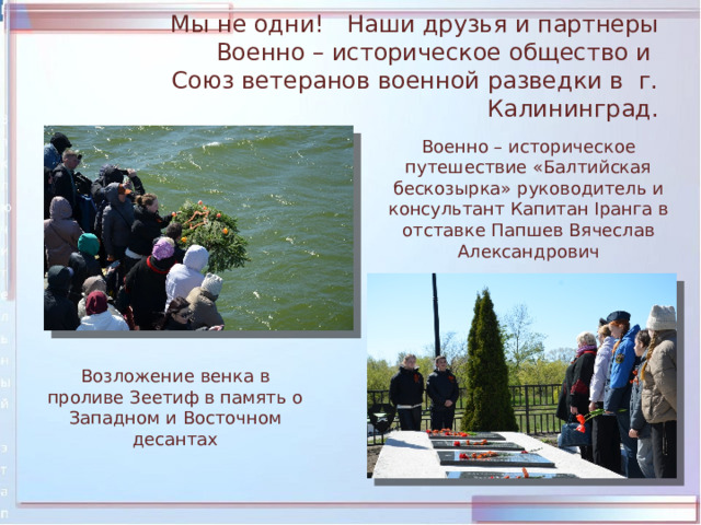 Мы не одни! Наши друзья и партнеры  Военно – историческое общество и  Союз ветеранов военной разведки в г. Калининград. Военно – историческое путешествие «Балтийская бескозырка» руководитель и консультант Капитан Iранга в отставке Папшев Вячеслав Александрович Возложение венка в проливе Зеетиф в память о Западном и Восточном десантах 