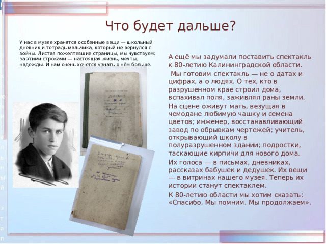 Что будет дальше? У нас в музее хранятся особенные вещи — школьный дневник и тетрадь мальчика, который не вернулся с войны. Листая пожелтевшие страницы, мы чувствуем: за этими строками — настоящая жизнь, мечты, надежды. И нам очень хочется узнать о нём больше.  А ещё мы задумали поставить спектакль к 80‑летию Калининградской области.   Мы готовим спектакль — не о датах и цифрах, а о людях. О тех, кто в разрушенном крае строил дома, вспахивал поля, заживлял раны земли.  На сцене оживут мать, везущая в чемодане любимую чашку и семена цветов; инженер, восстанавливающий завод по обрывкам чертежей; учитель, открывающий школу в полуразрушенном здании; подростки, таскающие кирпичи для нового дома.  Их голоса — в письмах, дневниках, рассказах бабушек и дедушек. Их вещи — в витринах нашего музея. Теперь их истории станут спектаклем.  К 80‑летию области мы хотим сказать: «Спасибо. Мы помним. Мы продолжаем». 