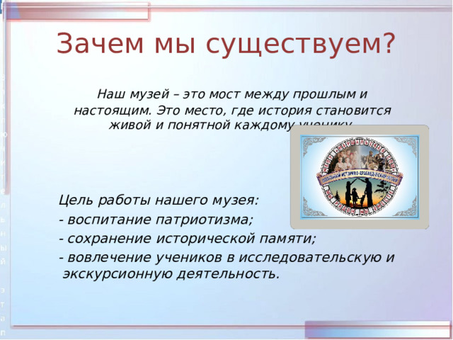 Зачем мы существуем?  Наш музей – это мост между прошлым и настоящим. Это место, где история становится живой и понятной каждому ученику.     Цель работы нашего музея:  - воспитание патриотизма;  - сохранение исторической памяти;  - вовлечение учеников в исследовательскую и экскурсионную деятельность. 