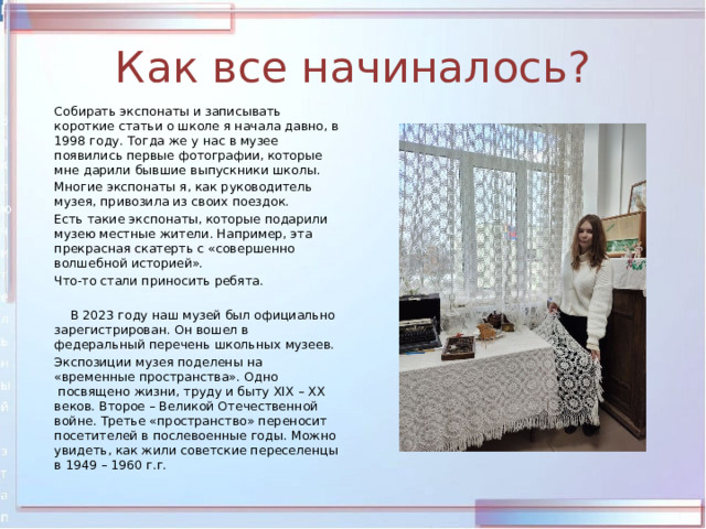 Как все начиналось?   Собирать экспонаты и записывать короткие статьи о школе я начала давно, в 1998 году. Тогда же у нас в музее появились первые фотографии, которые мне дарили бывшие выпускники школы.  Многие экспонаты я, как руководитель музея, привозила из своих поездок.   Есть такие экспонаты, которые подарили музею местные жители. Например, эта прекрасная скатерть с «совершенно волшебной историей».  Что-то стали приносить ребята.    В 2023 году наш музей был официально зарегистрирован. Он вошел в федеральный перечень школьных музеев.   Экспозиции музея поделены на «временные пространства». Одно  посвящено жизни, труду и быту XIX – XX веков. Второе – Великой Отечественной войне. Третье «пространство» переносит посетителей в послевоенные годы. Можно увидеть, как жили советские переселенцы в 1949 – 1960 г.г. 