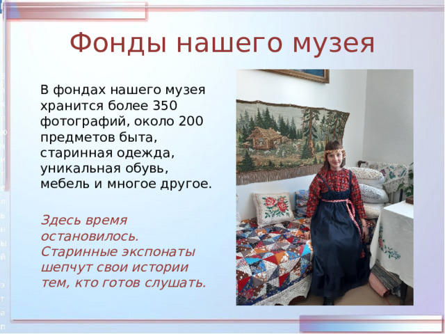 Фонды нашего музея  В фондах нашего музея хранится более 350 фотографий, около 200 предметов быта, старинная одежда, уникальная обувь, мебель и многое другое.  Здесь время остановилось. Старинные экспонаты шепчут свои истории тем, кто готов слушать. 