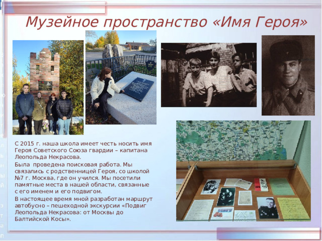 Музейное пространство «Имя Героя»  С 2015 г. наша школа имеет честь носить имя Героя Советского Союза гвардии – капитана Леопольда Некрасова.  Была проведена поисковая работа. Мы связались с родственницей Героя, со школой №7 г. Москва, где он учился. Мы посетили памятные места в нашей области, связанные с его именем и его подвигом.  В настоящее время мной разработан маршрут автобусно – пешеходной экскурсии «Подвиг Леопольда Некрасова: от Москвы до Балтийской Косы». 