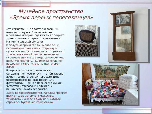 Музейное пространство  «Время первых переселенцев»  Эта комната — не просто экспозиция школьного музея. Это застывшее мгновение истории, где каждый предмет хранит память о первых переселенцах Калининградской области.  В полутени прошлого вы видите вещи, пережившие смену эпох: старинную кровать и комод, оставшиеся от прежних хозяев; массивный сундук, наверняка перевозивший сквозь годы самое ценное; швейную машинку, чьи иголки когда‑то вышивали новую жизнь на незнакомой земле.  В зеркале отражаются не только сегодняшние посетители — в нём словно живут портреты семей переселенцев, бережно размещённые рядом. Эти фотографии — окна в прошлое: в лицах читается и тревога, и надежда, и решимость начать всё заново.  Здесь время замедляется. Каждый предмет шепчет свою историю о мужестве, трудолюбии и вере в будущее, которое строилось буквально по крупицам. 