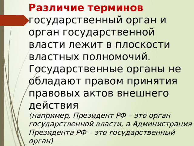 Различие терминов государственный орган и орган государственной власти лежит в плоскости властных полномочий.  Государственные органы не обладают правом принятия правовых актов внешнего действия  (например, Президент РФ – это орган государственной власти, а Администрация Президента РФ – это государственный орган) 