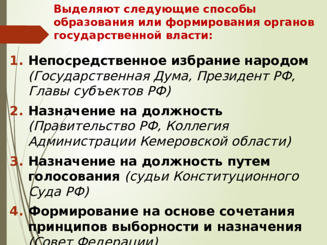 Выделяют следующие способы образования или формирования органов государственной власти:  Непосредственное избрание народом (Государственная Дума, Президент РФ, Главы субъектов РФ) Назначение на должность (Правительство РФ, Коллегия Администрации Кемеровской области) Назначение на должность путем голосования (судьи Конституционного Суда РФ) Формирование на основе сочетания принципов выборности и назначения (Совет Федерации) 