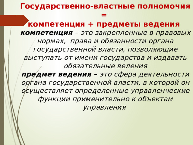 Государственно-властные полномочия =  компетенция + предметы ведения  компетенция – это закрепленные в правовых нормах, права и обязанности органа государственной власти, позволяющие выступать от имени государства и издавать обязательные веления  предмет ведения – это сфера деятельности органа государственной власти, в которой он осуществляет определенные управленческие функции применительно к объектам управления   